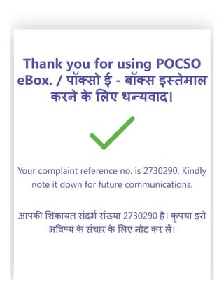 Thank you for using POCSO
eBox. / पॉक्सो ई - बॉक्स इस्तेमाल
करने के लिए धन्यवाद।
Your complaint reference no. is 2730290. Kindly
note it down for future communications.
आपकी शिकायत संदर्भ संख्या 2730290 है। कृ पया इसे
भविष्य के संचार के लिए नोट कर लें।
 