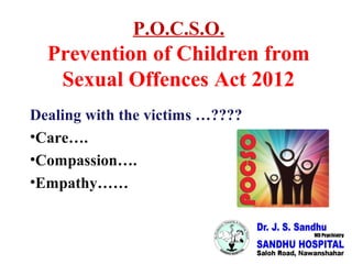 P.O.C.S.O.
Prevention of Children from
Sexual Offences Act 2012
Dealing with the victims …????
•Care….
•Compassion….
•Empathy……
 