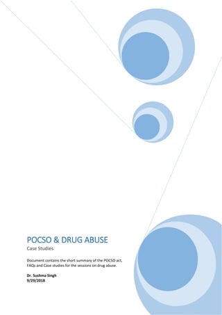POCSO & DRUG ABUSE
Case Studies
Document contains the short summary of the POCSO act,
FAQs and Case studies for the sessions on drug abuse.
Dr. Sushma Singh
9/29/2018
 