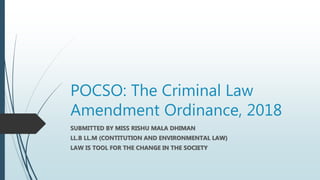 POCSO: The Criminal Law
Amendment Ordinance, 2018
SUBMITTED BY MISS RISHU MALA DHIMAN
LL.B LL.M (CONTITUTION AND ENVIRONMENTAL LAW)
LAW IS TOOL FOR THE CHANGE IN THE SOCIETY
 