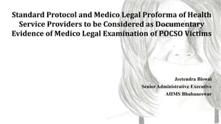 Jeetendra Biswal
Senior Administrative Executive
AIIMS Bhubaneswar
Standard Protocol and Medico Legal Proforma of Health
Service Providers to be Considered as Documentary
Evidence of Medico Legal Examination of POCSO Victims
1
 