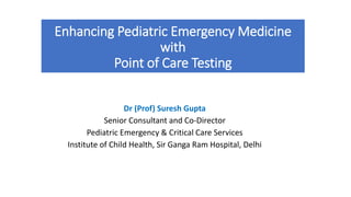 Enhancing Pediatric Emergency Medicine
with
Point of Care Testing
Dr (Prof) Suresh Gupta
Senior Consultant and Co-Director
Pediatric Emergency & Critical Care Services
Institute of Child Health, Sir Ganga Ram Hospital, Delhi
 