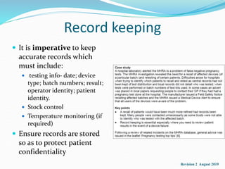 Record keeping
 It is imperative to keep
accurate records which
must include:
 testing info- date; device
type; batch numbers; result;
operator identity; patient
identity.
 Stock control
 Temperature monitoring (if
required)
 Ensure records are stored
so as to protect patient
confidentiality
Revision 2 August 2019
 