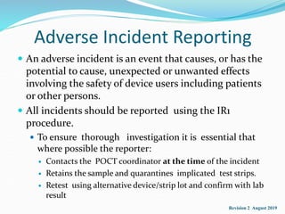 Adverse Incident Reporting
 An adverse incident is an event that causes, or has the
potential to cause, unexpected or unwanted effects
involving the safety of device users including patients
or other persons.
 All incidents should be reported using the IR1
procedure.
 To ensure thorough investigation it is essential that
where possible the reporter:
 Contacts the POCT coordinator at the time of the incident
 Retains the sample and quarantines implicated test strips.
 Retest using alternative device/strip lot and confirm with lab
result
Revision 2 August 2019
 