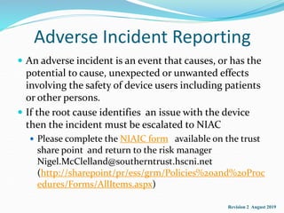 Adverse Incident Reporting
 An adverse incident is an event that causes, or has the
potential to cause, unexpected or unwanted effects
involving the safety of device users including patients
or other persons.
 If the root cause identifies an issue with the device
then the incident must be escalated to NIAC
 Please complete the NIAIC form available on the trust
share point and return to the risk manager
Nigel.McClelland@southerntrust.hscni.net
(http://sharepoint/pr/ess/grm/Policies%20and%20Proc
edures/Forms/AllItems.aspx)
Revision 2 August 2019
 