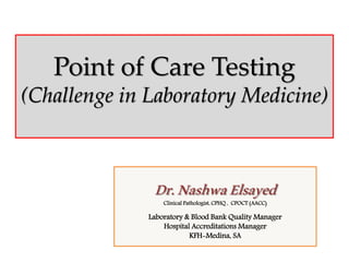 Point of Care Testing
(Challenge in Laboratory Medicine)
Dr.NashwaElsayedClinical Pathologist, CPHQ , CPOCT (AACC)
Laboratory & Blood Bank Quality Manager
Hospital Accreditations Manager
KFH-Medina, SA
 