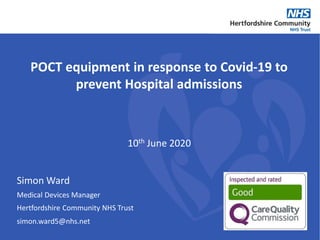 POCT equipment in response to Covid-19 to
prevent Hospital admissions
Simon Ward
Medical Devices Manager
Hertfordshire Community NHS Trust
10th June 2020
simon.ward5@nhs.net
 