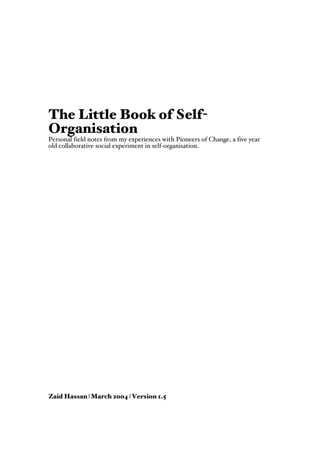The Little Book of Self-
Organisation
Personal field notes from my experiences with Pioneers of Change, a five year
old collaborative social experiment in self-organisation.




Zaid Hassan | March 2004 | Version 1.5
 