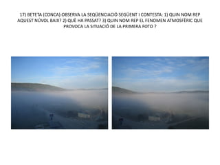 17) BETETA (CONCA):OBSERVA LA SEQÜENCIACIÓ SEGÜENT I CONTESTA: 1) QUIN NOM REP
AQUEST NÚVOL BAIX? 2) QUÈ HA PASSAT? 3) QUIN NOM REP EL FENOMEN ATMOSFÈRIC QUE
                     PROVOCA LA SITUACIÓ DE LA PRIMERA FOTO ?
 