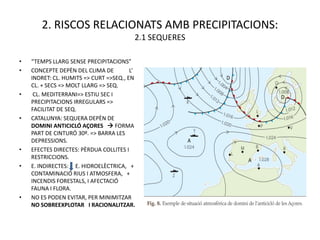 2. RISCOS RELACIONATS AMB PRECIPITACIONS:
                                         2.1 SEQUERES

•   “TEMPS LLARG SENSE PRECIPITACIONS”
•   CONCEPTE DEPÈN DEL CLIMA DE         L’
    INDRET: CL. HUMITS => CURT =>SEQ., EN
    CL. + SECS => MOLT LLARG => SEQ.
•    CL. MEDITERRANI=> ESTIU SEC I
    PRECIPITACIONS IRREGULARS =>
    FACILITAT DE SEQ.
•   CATALUNYA: SEQUERA DEPÈN DE
    DOMINI ANTICICLÓ AÇORES  FORMA
    PART DE CINTURÓ 30º. => BARRA LES
    DEPRESSIONS.
•   EFECTES DIRECTES: PÈRDUA COLLITES I
    RESTRICCIONS.
•   E. INDIRECTES: E. HIDROELÈCTRICA, +
    CONTAMINACIÓ RIUS I ATMOSFERA, +
    INCENDIS FORESTALS, I AFECTACIÓ
    FAUNA I FLORA.
•   NO ES PODEN EVITAR, PER MINIMITZAR
    NO SOBREEXPLOTAR I RACIONALITZAR.
 