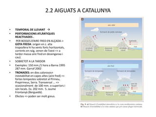 2.2 AIGUATS A CATALUNYA


•   TEMPORAL DE LLEVANT 
•   PERTORBACIONS ATLÀNTIQUES
    REACTIVADES .
•    PER BOSSES D’AIRE FRED EN ALÇADA->
    GOTA FREDA: origen en z. alta
    troposfera hi ha vents forts horitzontals,
    corrents en raig, venen de l’oest => a
    tardor massa aire fred en desenganxa i
    cau).
•   SOBRETOT A LA TARDOR
•   Exemples: 150 mm./1 hora a Barna 1995
    287 mm. Garraf 2002
•   TRONADES: en dies calorosos+
    inestabilitat en capes altes (aire fred) =>
    fortes tempestes sobretot al Pirineu,
    Prepirineus, Serra. Transversal ... =>
    ocasionalment de 100 mm. o superiors i
    són locals. Ex. 202 mm. S. Jaume
    Frontanyà (Berguedà).
•   Efectes => poden ser molt greus.
 