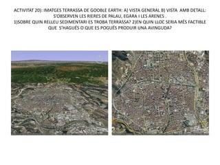 ACTIVITAT 20): IMATGES TERRASSA DE GOOBLE EARTH: A) VISTA GENERAL B) VISTA AMB DETALL:
                   S’OBSERVEN LES RIERES DE PALAU, EGARA I LES ARENES .
1)SOBRE QUIN RELLEU SEDIMENTARI ES TROBA TERRASSA? 2)EN QUIN LLOC SERIA MÉS FACTIBLE
                 QUE S’HAGUÉS O QUE ES POGUÉS PRODUIR UNA AVINGUDA?
 