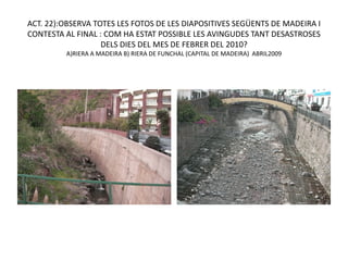 ACT. 22):OBSERVA TOTES LES FOTOS DE LES DIAPOSITIVES SEGÜENTS DE MADEIRA I
CONTESTA AL FINAL : COM HA ESTAT POSSIBLE LES AVINGUDES TANT DESASTROSES
                   DELS DIES DEL MES DE FEBRER DEL 2010?
         A)RIERA A MADEIRA B) RIERA DE FUNCHAL (CAPITAL DE MADEIRA) ABRIL2009
 