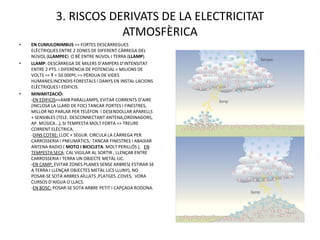 3. RISCOS DERIVATS DE LA ELECTRICITAT
                          ATMOSFÈRICA
•   EN CUMULONIMBUS => FORTES DESCÀRREGUES
    ELÈCTRIQUES ENTRE 2 ZONES DE DIFERENT CÀRREGA DEL
    NÚVOL (LLAMPEC) O BÉ ENTRE NÚVOL I TERRA (LLAMP).
•   LLAMP: DESCÀRREGA DE MILERS D’AMPERS D’INTENSITAT
    ENTRE 2 PTS. I DIFERÈNCIA DE POTENCIAL = MILIONS DE
    VOLTS => T = 50.000ºC => PÈRDUA DE VIDES
    HUMANES,INCENDIS FORESTALS I DANYS EN INSTAL·LACIONS
    ELÈCTRIQUES I EDIFICIS.
•   MINIMITZACIÓ:
    -EN EDIFICIS=>AMB PARALLAMPS, EVITAR CORRENTS D’AIRE
    (INCLOSA LA LLARD DE FOC) TANCAR PORTES I FINESTRES,
    MILLOR NO PARLAR PER TELÈFON I DESENDOLLAR APARELLS
    + SENSIBLES (TELE. DESCONNECTANT ANTENA,ORDINADORS,
    AP. MÚSICA...), SI TEMPESTA MOLT FORTA => TREURE
    CORRENT ELÈCTRICA.
    -DINS COTXE: LLOC + SEGUR. CIRCULA LA CÀRREGA PER
    CARROSSERIA I PNEUMÀTICS, TANCAR FINESTRES I ABAIXAR
    ANTENA RADIO ( MOTO I BICICLETA: MOLT PERILLÓS ), EN
    TEMPESTA SECA: CAL VIGILAR AL SORTIR , LLENÇAR ENTRE
    CARROSSERIA I TERRA UN OBJECTE METÀL·LIC.
    -EN CAMP: EVITAR ZONES PLANES SENSE ARBRES( ESTIRAR-SE
    A TERRA I LLENÇAR OBJECTES METÀL·LICS LLUNY), NO
    POSAR-SE SOTA ARBRES AÏLLATS ,PLATGES ,COVES, VORA
    CURSOS D’AIGUA O LLACS.
    -EN BOSC: POSAR-SE SOTA ARBRE PETIT I CAPÇADA RODONA.
 