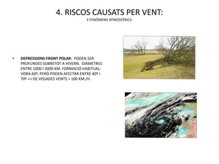 4. RISCOS CAUSATS PER VENT:
                                    3 FENÒMENS ATMOSFÈRICS:




•   DEPRESSIONS FRONT POLAR: PODEN SER
    PROFUNDES SOBRETOT A HIVERN. DIÀMETRES
    ENTRE 1000 I 3000 KM. FORMACIÓ HABITUAL:
    VORA 60º, PERÒ PODEN AFECTAR ENTRE 40º I
    70º => DE VEGADES VENTS > 100 KM./H.
 