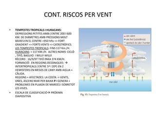 CONT. RISCOS PER VENT

•   TEMPESTES TROPICALS I HURACANS:
    DEPRESSIONS PETITES AMB ( ENTRE 200 I 600
    KM. DE DIÀMETRE) AMB PRESSIONS MOLT
    BAIXES EN EL CENTRE <950 hPa => FORT
    GRADIENT => FORTS VENTS => CATASTRÒFICS.
    LES TEMPESTES TROPICALS: FINS 117 Km./H.
    HURACANS: > 117 KM./H. ALTRES NOMS: CICLÒ
    , TIFÓ, BAGUIO I WILLY-WILLY.
    RÈCORD : 16/9/97 TIFÓ PAKA 374 KM/H.
    FORMACIÓ: EN REGIONS OCEÀNIQUES 
    INTERTROPICALS ( ENTRE 5º I 20º) EN 2
    HEMISFERIS EN MESOS DE L’ANY AMB AIGUA +
    CÀLIDA.
    REGIONS + AFECTADES: LA COSTA -> VENTS,
    ONES, ASCENS MAR PER BAIXA P I GENERA +
    PROBLEMES EN PUJADA DE MAREES I SOBRETOT
    LES VIVES.
•   ESCALA DE CLASSIFICACIÓ PRÒXIMA
    DIAPOSITIVA
 