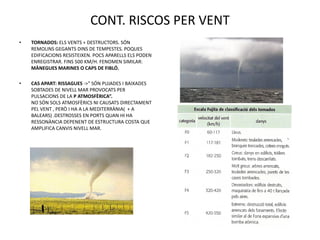 CONT. RISCOS PER VENT
•   TORNADOS: ELS VENTS + DESTRUCTORS. SÓN
    REMOLINS GEGANTS DINS DE TEMPESTES. POQUES
    EDIFICACIONS RESISTEIXEN. POCS APARELLS ELS PODEN
    ENREGISTRAR. FINS 500 KM/H. FENOMEN SIMILAR:
    MÀNEGUES MARINES O CAPS DE FIBLÓ.

•   CAS APART: RISSAGUES ->” SÓN PUJADES I BAIXADES
    SOBTADES DE NIVELL MAR PROVOCATS PER
    PULSACIONS DE LA P ATMOSFÈRICA”.
    NO SÓN SOLS ATMOSFÈRICS NI CAUSATS DIRECTAMENT
    PEL VENT , PERÒ I HA A LA MEDITERRÀNIA( + A
    BALEARS) .DESTROSSES EN PORTS QUAN HI HA
    RESSONÀNCIA DEPENENT DE ESTRUCTURA COSTA QUE
    AMPLIFICA CANVIS NIVELL MAR.
 