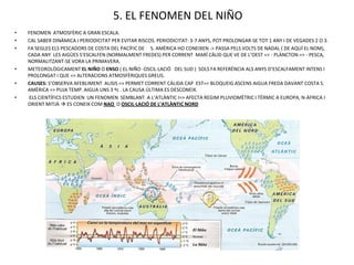 5. EL FENOMEN DEL NIÑO
•   FENOMEN ATMOSFÈRIC A GRAN ESCALA.
•   CAL SABER DINÀMICA I PERIODICITAT PER EVITAR RISCOS. PERIODICITAT: 3-7 ANYS, POT PROLONGAR-SE TOT 1 ANY I DE VEGADES 2 O 3.
•   FA SEGLES ELS PESCADORS DE COSTA DEL PACÍFIC DE S. AMÈRICA HO CONEIXEN -> PASSA PELS VOLTS DE NADAL ( DE AQUÍ EL NOM),
    CADA ANY LES AIGÜES S’ESCALFEN (NORMALMENT FREDES) PER CORRENT MARÍ CÀLID QUE VE DE L’OEST => - PLÀNCTON => - PESCA,
    NORMALITZANT-SE VORA LA PRIMAVERA.
•   METEOROLÒGICAMENT EL NIÑO O ENSO ( EL NIÑO -OSCIL·LACIÓ DEL SUD ) SOLS FA REFERÈNCIA ALS ANYS D’ESCALFAMENT INTENS I
    PROLONGAT I QUE => ALTERACIONS ATMOSFÈRIQUES GREUS.
•   CAUSES: S’OBSERVA AFEBLIMENT ALISIS => PERMET CORRENT CÀLIDA CAP EST=> BLOQUEIG ASCENS AIGUA FREDA DAVANT COSTA S.
    AMÈRICA => PUJA TEMP. AIGUA UNS 3 ºc . LA CAUSA ÚLTIMA ES DESCONEIX.
•   ELS CIENTÍFICS ESTUDIEN UN FENOMEN SEMBLANT A L’ATLÀNTIC I=> AFECTA REGIM PLUVIOMÈTRIC I TÈRMIC A EUROPA, N-ÀFRICA I
    ORIENT MITJÀ  ES CONEIX COM NAO O OSCIL·LACIÓ DE L’ATLÀNTIC NORD
 