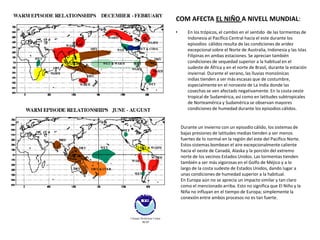 COM AFECTA EL NIÑO A NIVELL MUNDIAL:
•      En los trópicos, el cambio en el sentido de las tormentas de
       Indonesia al Pacífico Central hacia el este durante los
       episodios cálidos resulta de las condiciones de aridez
       excepcional sobre el Norte de Australia, Indonesia y las Islas
       Filipinas en ambas estaciones. Se aprecian también
       condiciones de sequedad superior a la habitual en el
       sudeste de África y en el norte de Brasil, durante la estación
       inviernal. Durante el verano, las lluvias monzónicas
       indias tienden a ser más escasas que de costumbre,
       especialmente en el noroeste de La India donde las
       cosechas se ven afectads negativamente. En la costa oeste
       tropical de Sudamérica, así como en latitudes subtropicales
       de Norteamérica y Sudamérica se observan mayores
       condiciones de humedad durante los episodios cálidos.


    Durante un invierno con un episodio cálido, los sistemas de
    bajas presiones de latitudes medias tienden a ser menos
    fuertes de lo normal en la región del este del Pacífico Norte.
    Estos sistemas bombean el aire excepcionalmente caliente
    hacia el oeste de Canadá, Alaska y la porción del extremo
    norte de los vecinos Estados Unidos. Las tormentas tienden
    también a ser más vigorosas en el Golfo de Méjico y a lo
    largo de la costa sudeste de Estados Unidos, dando lugar a
    unas condiciones de humedad superior a la habitual.
    En Europa aún no se aprecia un impacto similar y tan claro
    como el mencionado arriba. Esto no significa que El Niño y la
    Niña no influyan en el tiempo de Europa; simplemente la
    conexión entre ambos procesos no es tan fuerte.
 