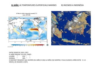 EL NIÑO :A) TEMPERATURES SUPERFICIALS MARINES                      B) INCENDIS A INDONÈSIA




ENTRE GENER DE 1950 I 1997:
EL NIÑO PRESENT 31% DEL TEMPS
LA NIÑA    “      23% “     “
NORMAL “          46% “     “
ES BASTANT FREQÜENT QUE DESPRÈS DEL NIÑO HI HAGI LA NIÑA ( NO SEMPRE) I PUGUI DURAR EL NIÑO ENTRE 9 I 12
MESOS, DE VEGADES 2 ANYS.
 
