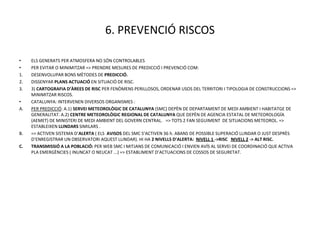 6. PREVENCIÓ RISCOS

•    ELS GENERATS PER ATMOSFERA NO SÓN CONTROLABLES
•    PER EVITAR O MINIMITZAR => PRENDRE MESURES DE PREDICCIÓ I PREVENCIÓ COM:
1.   DESENVOLUPAR BONS MÈTODES DE PREDICCIÓ.
2.   DISSENYAR PLANS ACTUACIÓ EN SITUACIÓ DE RISC.
3.   3) CARTOGRAFIA D’ÀREES DE RISC PER FENÒMENS PERILLOSOS, ORDENAR USOS DEL TERRITORI I TIPOLOGIA DE CONSTRUCCIONS =>
     MINIMITZAR RISCOS.
•    CATALUNYA: INTERVENEN DIVERSOS ORGANISMES :
A.   PER PREDICCIÓ: A.1) SERVEI METEOROLÒGIC DE CATALUNYA (SMC) DEPÈN DE DEPARTAMENT DE MEDI AMBIENT I HABITATGE DE
     GENERALITAT. A.2) CENTRE METEOROLÒGIC REGIONAL DE CATALUNYA QUE DEPÈN DE AGENCIA ESTATAL DE METEOROLOGÍA
     (AEMET) DE MINISTERI DE MEDI AMBIENT DEL GOVERN CENTRAL. => TOTS 2 FAN SEGUIMENT DE SITUACIONS METEOROL. =>
     ESTABLEIXEN LLINDARS SIMILARS .
B.   => ACTIVEN SISTEMA D’ALERTA ( ELS AVISOS DEL SMC S’ACTIVEN 36 h. ABANS DE POSSIBLE SUPERACIÓ LLINDAR O JUST DESPRÈS
     D’ENREGISTRAR UN OBSERVATORI AQUEST LLINDAR). HI HA 2 NIVELLS D’ALERTA: NIVELL 1 ->RISC NIVELL 2 -> ALT RISC.
C.   TRANSMISSIÓ A LA POBLACIÓ: PER WEB SMC I MITJANS DE COMUNICACIÓ I ENVIEN AVÍS AL SERVEI DE COORDINACIÓ QUE ACTIVA
     PLA EMERGÈNCIES ( INUNCAT O NEUCAT ...) => ESTABLIMENT D’ACTUACIONS DE COSSOS DE SEGURETAT.
 