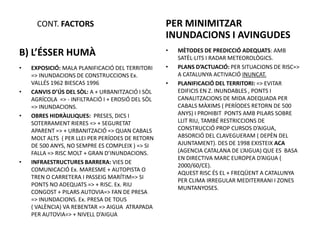 CONT. FACTORS                                PER MINIMITZAR
                                                   INUNDACIONS I AVINGUDES
                                                   •
B) L’ÉSSER HUMÀ                                        MÈTODES DE PREDICCIÓ ADEQUATS: AMB
                                                       SATÈL·LITS I RADAR METEOROLÒGICS.
•   EXPOSICIÓ: MALA PLANIFICACIÓ DEL TERRITORI     •   PLANS D’ACTUACIÓ: PER SITUACIONS DE RISC=>
    => INUNDACIONS DE CONSTRUCCIONS Ex.                A CATALUNYA ACTIVACIÓ INUNCAT.
    VALLÉS 1962 BIESCAS 1996                       •   PLANIFICACIÓ DEL TERRITORI: => EVITAR
•   CANVIS D’ÚS DEL SÒL: A + URBANITZACIÓ I SÒL        EDIFICIS EN Z. INUNDABLES , PONTS I
    AGRÍCOLA => - INFILTRACIÓ I + EROSIÓ DEL SÒL       CANALITZACIONS DE MIDA ADEQUADA PER
    => INUNDACIONS.                                    CABALS MÀXIMS ( PERÍODES RETORN DE 500
•   OBRES HIDRÀULIQUES: PRESES, DICS I                 ANYS) I PROHIBIT PONTS AMB PILARS SOBRE
    SOTERRAMENT RIERES => + SEGURETAT                  LLIT RIU, TAMBÉ RESTRICCIONS DE
    APARENT => + URBANITZACIÓ => QUAN CABALS           CONSTRUCCIÓ PROP CURSOS D’AIGUA,
    MOLT ALTS ( PER LLEI PER PERÍODES DE RETORN        ABSORCIÓ DEL CLAVEGUERAM ( DEPÈN DEL
    DE 500 ANYS, NO SEMPRE ES COMPLEIX ) => SI         AJUNTAMENT). DES DE 1998 EXISTEIX ACA
    FALLA => RISC MOLT + GRAN D’INUNDACIONS.           (AGENCIA CATALANA DE L’AIGUA) QUE ES BASA
                                                       EN DIRECTIVA MARC EUROPEA D’AIGUA (
•   INFRAESTRUCTURES BARRERA: VIES DE
                                                       2000/60/CE).
    COMUNICACIÓ Ex. MARESME + AUTOPISTA O
                                                       AQUEST RISC ÉS EL + FREQÜENT A CATALUNYA
    TREN O CARRETERA I PASSEIG MARÍTIM=> SI
                                                       PER CLIMA IRREGULAR MEDITERRANI I ZONES
    PONTS NO ADEQUATS => + RISC. Ex. RIU
                                                       MUNTANYOSES.
    CONGOST + PILARS AUTOVIA=> FAN DE PRESA
    => INUNDACIONS. Ex. PRESA DE TOUS
    ( VALÈNCIA) VA REBENTAR => AIGUA ATRAPADA
    PER AUTOVIA=> + NIVELL D’AIGUA
 
