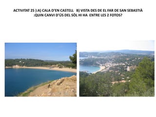 ACTIVITAT 25 ):A) CALA D’EN CASTELL B) VISTA DES DE EL FAR DE SAN SEBASTIÀ
            :QUIN CANVI D’ÚS DEL SÒL HI HA ENTRE LES 2 FOTOS?
 
