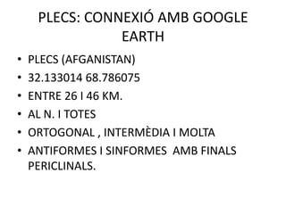 PLECS: CONNEXIÓ AMB GOOGLE
                EARTH
•   PLECS (AFGANISTAN)
•   32.133014 68.786075
•   ENTRE 26 I 46 KM.
•   AL N. I TOTES
•   ORTOGONAL , INTERMÈDIA I MOLTA
•   ANTIFORMES I SINFORMES AMB FINALS
    PERICLINALS.
 
