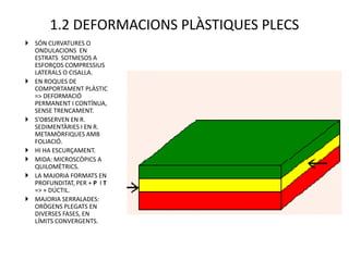1.2 DEFORMACIONS PLÀSTIQUES PLECS
 SÓN CURVATURES O
  ONDULACIONS EN
  ESTRATS SOTMESOS A
  ESFORÇOS COMPRESSIUS
  LATERALS O CISALLA.
 EN ROQUES DE
  COMPORTAMENT PLÀSTIC
  => DEFORMACIÓ
  PERMANENT I CONTÍNUA,
  SENSE TRENCAMENT.
 S’OBSERVEN EN R.
  SEDIMENTÀRIES I EN R.
  METAMÒRFIQUES AMB
  FOLIACIÓ.
 HI HA ESCURÇAMENT.
 MIDA: MICROSCÒPICS A
  QUILOMÈTRICS.
 LA MAJORIA FORMATS EN
  PROFUNDITAT, PER + P I T
  => + DÚCTIL.
 MAJORIA SERRALADES:
  ORÒGENS PLEGATS EN
  DIVERSES FASES, EN
  LÍMITS CONVERGENTS.
 