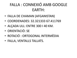 FALLA : CONNEXIÓ AMB GOOGLE
                EARTH:
•   FALLA DE CHAMAN (AFGANISTAN)
•   COORDENADES: 32.321333 67.411769
•   ALÇADA ULL: ENTRE 300 I 40 KM.
•   ORIENTACIÓ: SE
•   ROTACIÓ : ORTOGONAL INTERMÈDIA
•   FALLA, VENTALLS TALLATS.
 