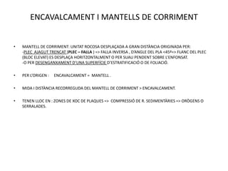 ENCAVALCAMENT I MANTELLS DE CORRIMENT


•   MANTELL DE CORRIMENT: UNITAT ROCOSA DESPLAÇADA A GRAN DISTÀNCIA ORIGINADA PER:
    -PLEC AJAGUT TRENCAT (PLEC – FALLA ) => FALLA INVERSA , D’ANGLE DEL PLA <45º=> FLANC DEL PLEC
    (BLOC ELEVAT) ES DESPLAÇA HORITZONTALMENT O PER SUAU PENDENT SOBRE L’ENFONSAT.
    -O PER DESENGANXAMENT D’UNA SUPERFÍCIE D’ESTRATIFICACIÓ O DE FOLIACIÓ.

•   PER L’ORIGEN :   ENCAVALCAMENT = MANTELL .

•   MIDA I DISTÀNCIA RECORREGUDA DEL MANTELL DE CORRIMENT > ENCAVALCAMENT.

•   TENEN LLOC EN : ZONES DE XOC DE PLAQUES => COMPRESSIÓ DE R. SEDIMENTÀRIES => ORÒGENS O
    SERRALADES.
 