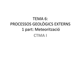 TEMA 6:
PROCESSOS GEOLÒGICS EXTERNS
     1 part: Meteorització
            CTMA I
 