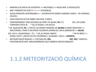•  MINERALS DE ROCA EN SUPERFÍCIE => INESTABLES => NOUS MIN. O DISSOLUCIÓ.
•  MIN. FORMATS EN ALTES P. I T => + ALTERABLES.
•  AIGUA PRINCIPAL RESPONSABLE=> + ALTERACIÓ EN ZONES HUMIDES I MOLT+ EN HUMIDES
   CÀLIDES.
• CADA REACCIÓ ACTUA SOBRE UNS MIN. O ROCA.
• COMPORTAMENT IONS DEPENEN DE PROP. FIS-QUIM ( Ph I T ).             EX1. EN CLIMA
   TEMPERAT( POCA T) : * CO2 ES DISSOL + EN AIGUA
 * EN QUALSEVOL Ph => PER EX. EN GRANIT MINERAL DE QUARS ES MOLT RESISTENT =>
   INALTERABLE, PERÒ SI S’ALTEREN FELDSPATS (HDRÒLISI) I MICA (OXIDACIÓ) => SAULÓ.
 EX2. EN CL. EQUATORIAL( + T ): * CO2 ES DISSOL MENYS                 * EN Ph BÀSIC =>
   DISSOL SÍLICE =>RESTA IN SITU L’ALÚMINA=> ALÚMINA + OX.Fe = LATERITA.
• METEORITZACIÓ ROQUES => TEXTURA DEL SÒL.                         DEF. SÒL,” MANTELL
   D’ALTERACIÓ DE MAT. ARGILOSORRENCS QUE COBREIX MOLTES ROQUES”.




    1.1.2 METEORITZACIÓ QUÍMICA
 