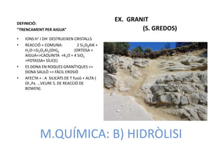 DEFINICIÓ:
                                                 EX. GRANIT
“TRENCAMENT PER AIGUA”                                   (S. GREDOS)
•   IONS H+ I OH- DESTRUEIXEN CRISTALLS
•   REACCIÓ + COMUNA:             2 Si3O8AlK +
    H2O->Si2O5Al2(OH)4          (ORTOSA +
    AIGUA=>CAOLINITA +K2O + 4 SiO2
    +POTASSA+ SÍLICE)
•   ES DONA EN ROQUES GRANÍTIQUES =>
    DONA SAULÓ => FÀCIL EROSIÓ
•   AFECTA + : A SILICATS DE T fusió + ALTA (
    Ol.,Px. ...VEURE S. DE REACCIÓ DE
    BOWEN).




            M.QUÍMICA: B) HIDRÒLISI
 