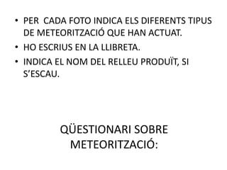 • PER CADA FOTO INDICA ELS DIFERENTS TIPUS
  DE METEORITZACIÓ QUE HAN ACTUAT.
• HO ESCRIUS EN LA LLIBRETA.
• INDICA EL NOM DEL RELLEU PRODUÏT, SI
  S’ESCAU.




         QÜESTIONARI SOBRE
          METEORITZACIÓ:
 