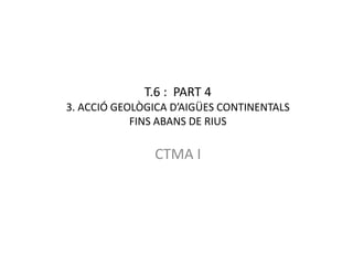 T.6 : PART 4
3. ACCIÓ GEOLÒGICA D’AIGÜES CONTINENTALS
            FINS ABANS DE RIUS

               CTMA I
 