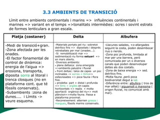 3.3 AMBIENTS DE TRANSICIÓ
  Límit entre ambients continentals i marins => influències continentals i
  marines => variant en el temps =>tonalitats intermèdies: ocres i sovint estrats
  de formes lenticulars a gran escala.

   Platja (costaner)                        Delta                                  Albufera

-Medi de transició+gran.      -Materials portats pel riu: sobretot     -Llacunes salades, +o-allargades
                              detrítics fins => dipositats i després   seguint la costa, poden desembocar
-Zona afectada per les        retreballats per mar (onades...).        rius o rierols.
onades.                       -Si remobilització mar =>                -Zona poc profunda, limitada al
                              sedimentació riu forma estuari =>
-El factor fonamental de      en mars oberts.
                                                                       mar per una barrera, però
                                                                       comunicada per un o diversos
control de dinàmica:          -Diversos ambients:
                                                                       canals que poden desenvolupar
                              • plana deltaica: zona emergida
energia de l’aigua =>         =>ambients palustre i fluvial            deltes als dos costats.
erosiona, transporta,         • front deltaic: talús de capes un poc   -Zona de baixa energia => sed.
                              inclinades -> sorres + llims=>           detrítics fins.
diposita sorra al litoral i   esllavissades => poca fauna i flora      -Molta fauna ,però poca
trenca closques (no en        fixa.                                    biodiversitat degut a sal.
                              • prodelta: part + distal i profunda
plataforma cont. que té       => llims + argiles en capes
                                                                       -Diferència entre: albufera ( tros de
                                                                       mar aïllat) i aiguamoll o maresma (
fòssils conservats).          horitzontals => repòs + molta            origen fluvial, no comunicat amb
-Subambients :zona de         aportació orgànica del riu=> molt
                                                                       mar).
                              plàncton=>molta fauna. Passa a
dunes.... i Límits ->         plataforma proximal.
veure esquema.                -Reconeixement: alternen gresos i
                              margues, fòssils marins conservats.
 