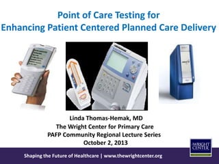 Shaping the Future of Healthcare | www.thewrightcenter.org
Point of Care Testing for
Enhancing Patient Centered Planned Care Delivery
Linda Thomas-Hemak, MD
The Wright Center for Primary Care
PAFP Community Regional Lecture Series
October 2, 2013
 
