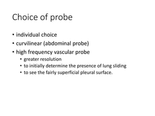 Choice of probe
• individual choice
• curvilinear (abdominal probe)
• high frequency vascular probe
• greater resolution
• to initially determine the presence of lung sliding
• to see the fairly superficial pleural surface.
 