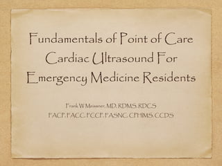 Fundamentals of Point of Care
Cardiac Ultrasound For
Emergency Medicine Residents
Frank W Meissner, MD, RDMS, RDCS
FACP, FACC, FCCP, FASNC, CPHIMS, CCDS
 
