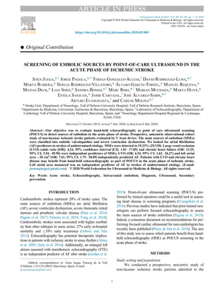 Original Contribution
SCREENING OF EMBOLIC SOURCES BY POINT-OF-CARE ULTRASOUND IN THE
ACUTE PHASE OF ISCHEMIC STROKE
TAGGEDPJESUS JUEGA,*,y
JORGE PAGOLA,*,y
TERESA GONZALEZ-ALUJAS,z
DAVID RODRIGUEZ-LUNA,*,y
MARTA RUBIERA,* NOELIA RODRIGUEZ-VILLATORO,* ALVARO GARCIA-TORNEL,* MANUEL REQUENA,*
MATIAS DECK,* LAIA SERO,* SANDRA BONED,*,y
MARC RIBO,*,y
MARIAN MUCHADA,* MARTA OLIVE,*
ESTELA SANJUAN,* JAIME CARVAJAL,x
JOSE ALVAREZ-SABIN,*,y
ARTURO EVANGELISTA,z
and CARLOS MOLINA*,y
TAGGEDEND
* Stroke Unit, Department of Neurology, Vall d’Hebron University Hospital, Vall d’Hebron Research Institute, Barcelona, Spain;
y
Department de Medicina, Universitat Autonoma de Barcelona, Barcelona, Spain; z
Laboratory of Echocardiography, Department of
Cardiology Vall d’Hebron University Hospital, Barcelona, Spain; and x
Neurology Department Hospital Regional de Coyhaique,
Aysen, Chile
(Received 15 October 2019; revised 7 May 2020; in ﬁnal from 8 May 2020)
Abstract—Our objective was to evaluate hand-held echocardiography as point of care ultrasound scanning
(POCUS) to detect sources of embolism in the acute phase of stroke. Prospective, unicentric observational cohort
study of non-lacunar ischemic stroke patients evaluated by V Scan device. The main sources of embolism (MSEs)
were classiﬁed into embolic valvulopathies and severe ventricular dysfunction. We looked for atrial ﬁbrillation
(AF) predictors in strokes of undetermined etiology. MSEs were detected in 19.23% (25/130). Large vessel occlusion
(LVO) (odds ratio [OR]: 4.24, 95% conﬁdence interval [CI]: 1.01À17.85) and chronic heart failure (OR: 13.25,
95% CI: 3.54À49.50) were independent predictors of MSEs. LVO (OR: 6.54, 95% CI: 1.62À26.27) and left atrial
area 20 cm2
(OR: 7.01, 95% CI: 1.75À28.09) independently predicted AF. Patients with LVO and chronic heart
disease may beneﬁt from hand-held echocardiography as part of POCUS in the acute phase of ischemic stroke.
Left atrial area measured was an independent predictor of AF in strokes of undetermined etiology. (E-mail:
jesusmjuega@gmail.com) © 2020 World Federation for Ultrasound in Medicine  Biology. All rights reserved.
Key Words: Acute stroke, Echocardiography, Intracranial embolism, Diagnosis, Ultrasound, Secondary
prevention.
INTRODUCTION
Cardioembolic strokes represent 20% of stroke cases. The
main sources of embolism (MSEs) are atrial ﬁbrillation
(AF), severe ventricular dysfunction, severe rheumatic mitral
stenosis and prosthetic valvular disease (Pepi et al. 2010;
Pagola et al. 2017; Ferreira et al. 2018; Yang et al. 2018).
Cardioembolic strokes were associated with higher morbid-
ity than other subtypes in some series; 27% early in-hospital
mortality and 10% early recurrence (Arboix and Alio
2012). Echocardiography has potential therapeutic implica-
tions in patients with ischemic stroke in sinus rhythm (Abreu
et al. 2005; Saric et al. 2016). Additionally, an enlarged left
atrium assessed with transthoracic echocardiography (TTE)
is an independent predictor of AF after stroke (Jordan et al.
2019). Point-of-care ultrasound scanning (POCUS) per-
formed by trained operators could be a useful tool in assess-
ing heart disease in screening programs (Evangelista et al.
2016). Previous studies have indicated that prior trained neu-
rologists can perform focused echocardiography to assess
the main sources of stroke embolism (Pagola et al. 2015).
Indeed, a consensus document on recommendations for per-
forming focused cardiac ultrasound for non-cardiologists has
recently been published (Perez de Isla et al. 2018). The aim
of this study was to assess which patients beneﬁt from hand-
held echocardiography (HHE) as POCUS screening in the
acute phase of stroke.
METHODS
Study setting and population
We conducted a prospective, unicentric study of
non-lacunar ischemic stroke patients admitted to the
Address correspondence to: Jesus Juega, Passeig de la Vall
d’Hebron, 119-129, 08035 Barcelona, Spain. E-mail:
jesusmjuega@gmail.com
1
ARTICLE IN PRESS
Ultrasound in Med.  Biol., Vol. 00, No. 00, pp. 1À8, 2020
Copyright © 2020 World Federation for Ultrasound in Medicine  Biology. All rights reserved.
Printed in the USA. All rights reserved.
0301-5629/$ - see front matter
https://doi.org/10.1016/j.ultrasmedbio.2020.05.009
 