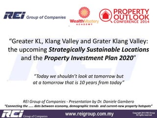“Greater KL, Klang Valley and Grater Klang Valley:
the upcoming Strategically Sustainable Locations
and the Property Investment Plan 2020”
“Today we shouldn’t look at tomorrow but
at a tomorrow that is 10 years from today”

REI Group of Companies - Presentation by Dr. Daniele Gambero
“Connecting the …… dots between economy, demographic trends and current-new property hotspots”

 