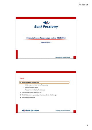 2010-05-04




           Strategia Banku Pocztowego na lata 2010-2013

                                    Kwiecień 2010 r.




                                                              1




Agenda


1. Pozycjonowanie strategiczne
    •    Misja, wizja i wartości Banku Pocztowego
    •    Kierunki rozwoju rynku
    •    Pozycjonowanie Banku Pocztowego
2. Cele strategiczne na lata 2010-2013
3. Model biznesowy, operacyjny i finansowy Banku Pocztowego
4. Inicjatywy strategiczne




                                                              2




                                                                          1
 