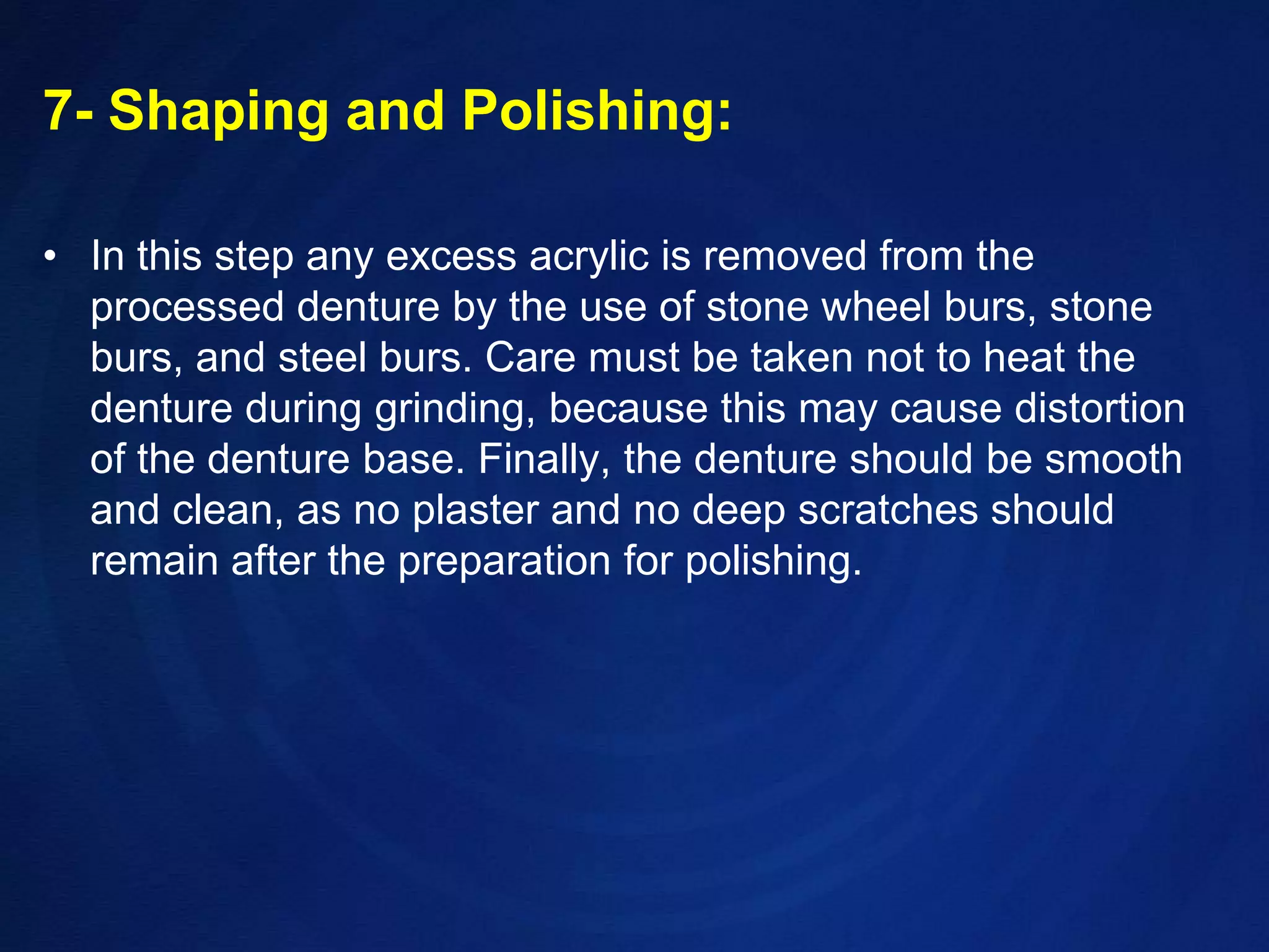 7- Shaping and Polishing:In this step any excess acrylic is removed from the processed denture by the use of stone wheel burs, stone burs, and steel burs. Care must be taken not to heat the denture during grinding, because this may cause distortion of the denture base. Finally, the denture should be smooth and clean, as no plaster and no deep scratches should remain after the preparation for polishing.
