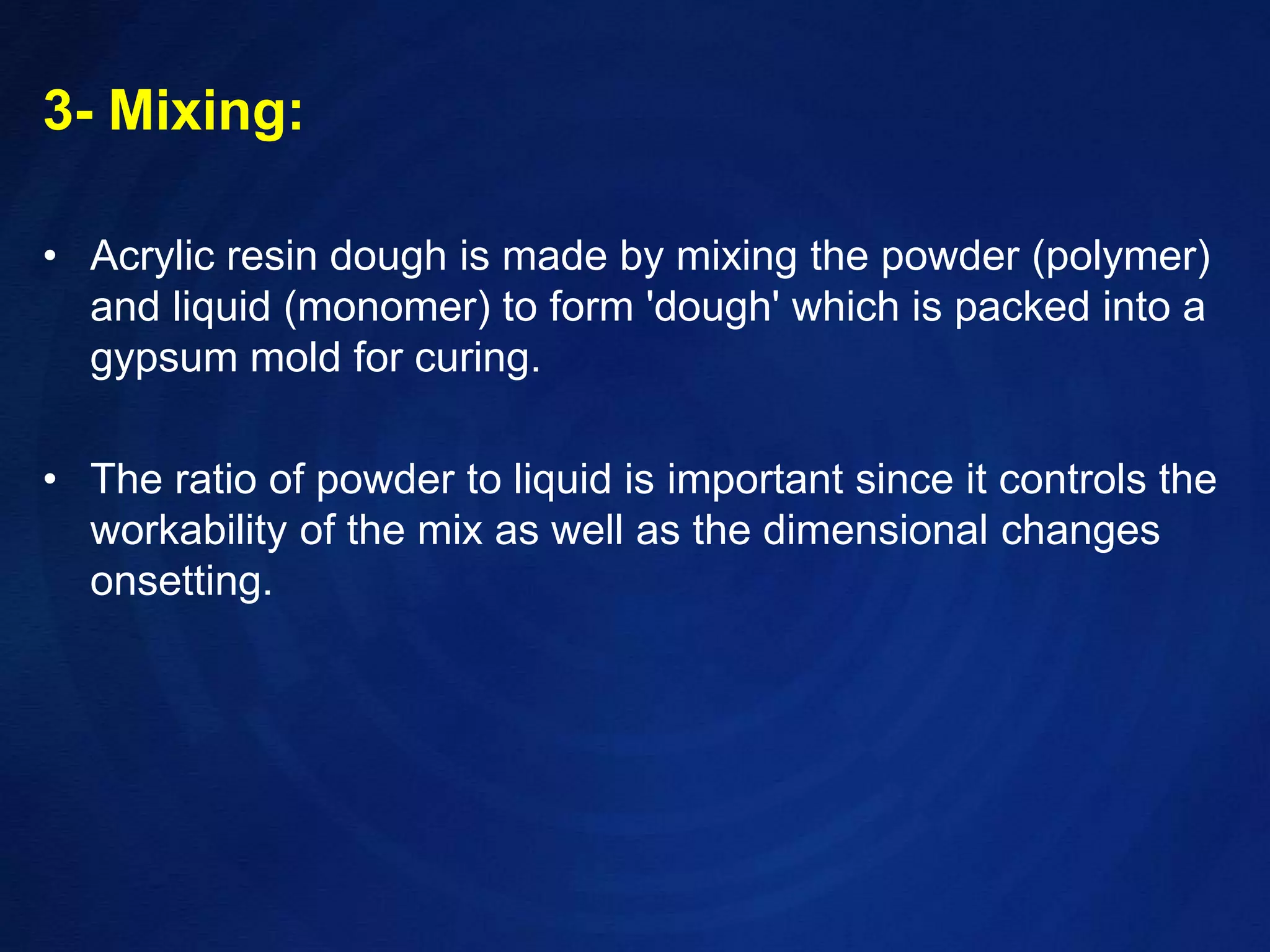 3- Mixing:Acrylic resin dough is made by mixing the powder (polymer) and liquid (monomer) toform 'dough' which is packed into a gypsum mold for curing. The ratio of powder to liquid isimportant since it controls the workability of the mix as well as the dimensional changes onsetting.