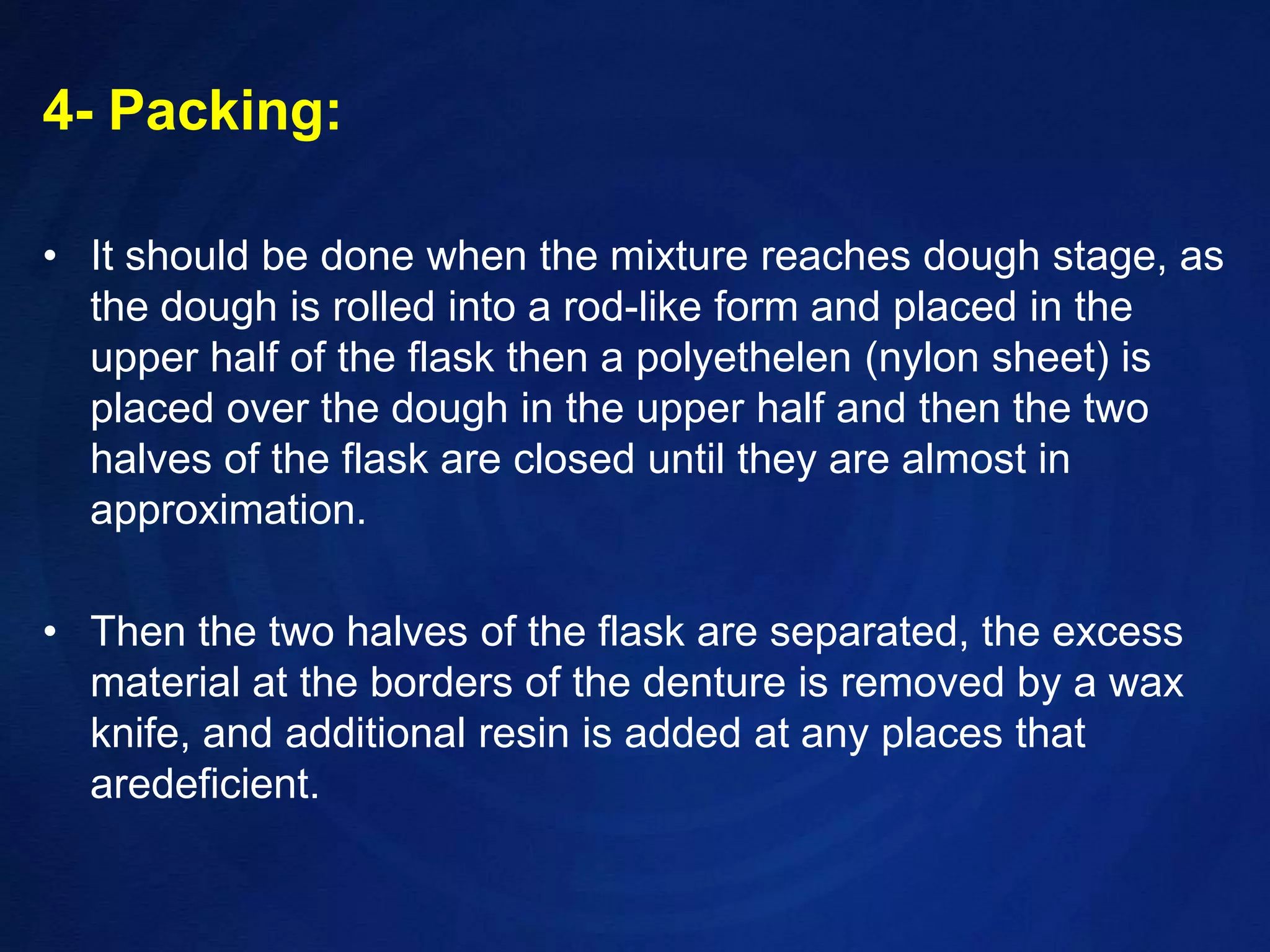 4- Packing:It should be done when the mixture reaches dough stage, as the dough is rolled into a rod-like form and placed in the upper half of the flask then a polyethelen (nylon sheet) is placed over the dough in the upper half and then the two halves of the flask are closed until they are almost in approximation.Then the two halves of the flask are separated, the excess material at the borders of the denture is removed by a wax knife, and additional resin is added at any places that aredeficient.
