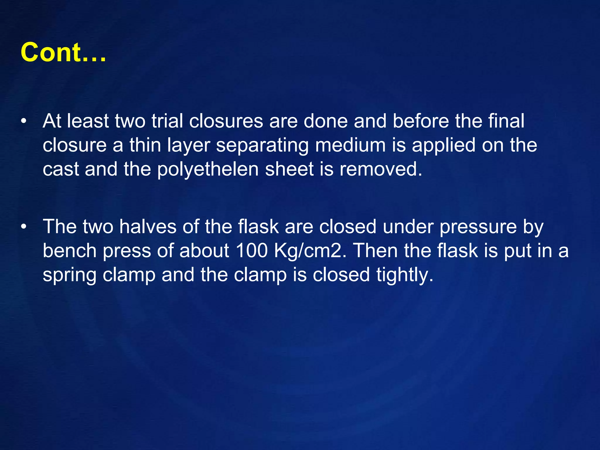 Cont…At least two trial closures are done and before the final closure a thin layer separating medium is applied on the cast and the polyethelen sheet is removed.  The two halves of the flask are closed under pressure by bench press of about 100 Kg/cm2. Then the flask is put in a spring clamp and the clamp is closed tightly.