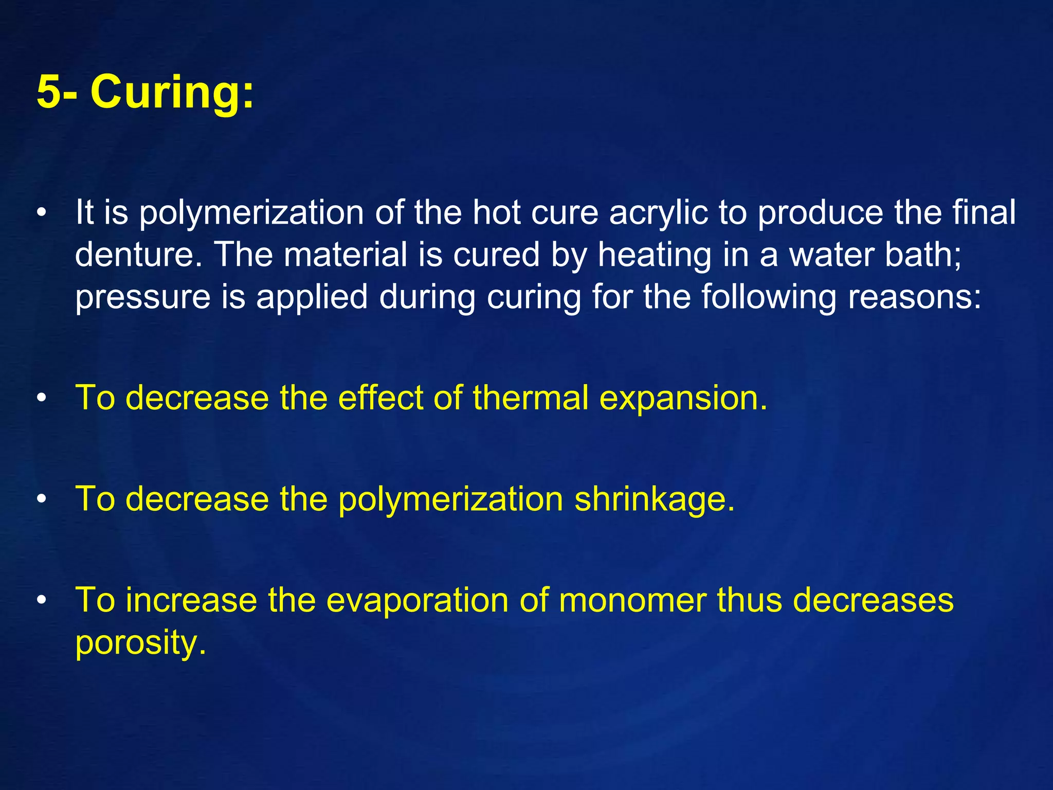 5- Curing:It is polymerization of the hot cure acrylic to produce the final denture. The material is cured by heating in a water bath; pressure is applied during curing for the following reasons:To decrease the effect of thermal expansion.To decrease the polymerization shrinkage.To increase the evaporation of monomer thus decreases porosity.