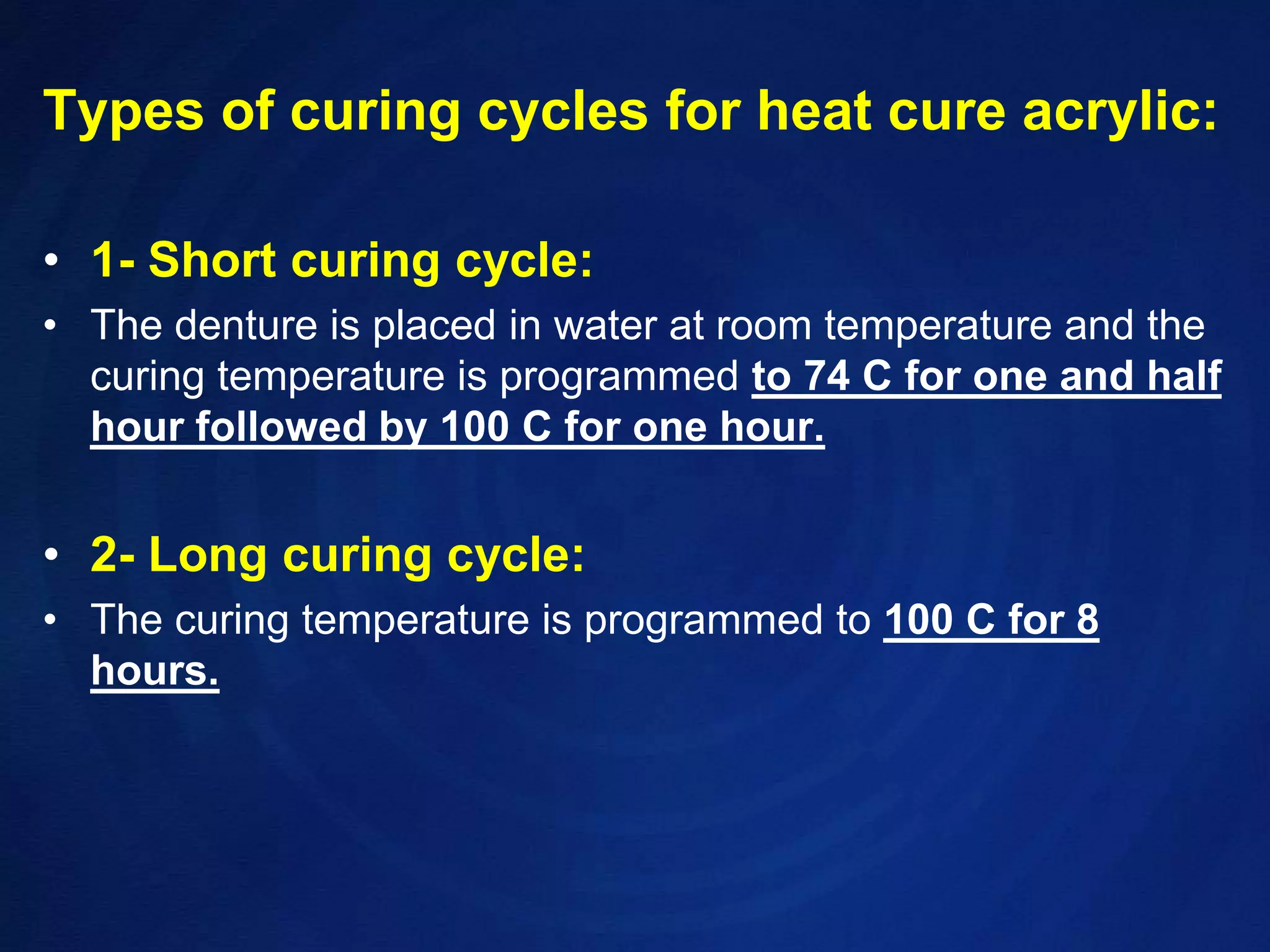 Types of curing cycles for heat cure acrylic:1- Short curing cycle:The denture is placed in water at room temperature and the curing temperature is programmed to 74 C for one and half hour followed by 100 C for one hour.2- Long curing cycle:The curing temperature is programmed to 100 C for 8 hours.