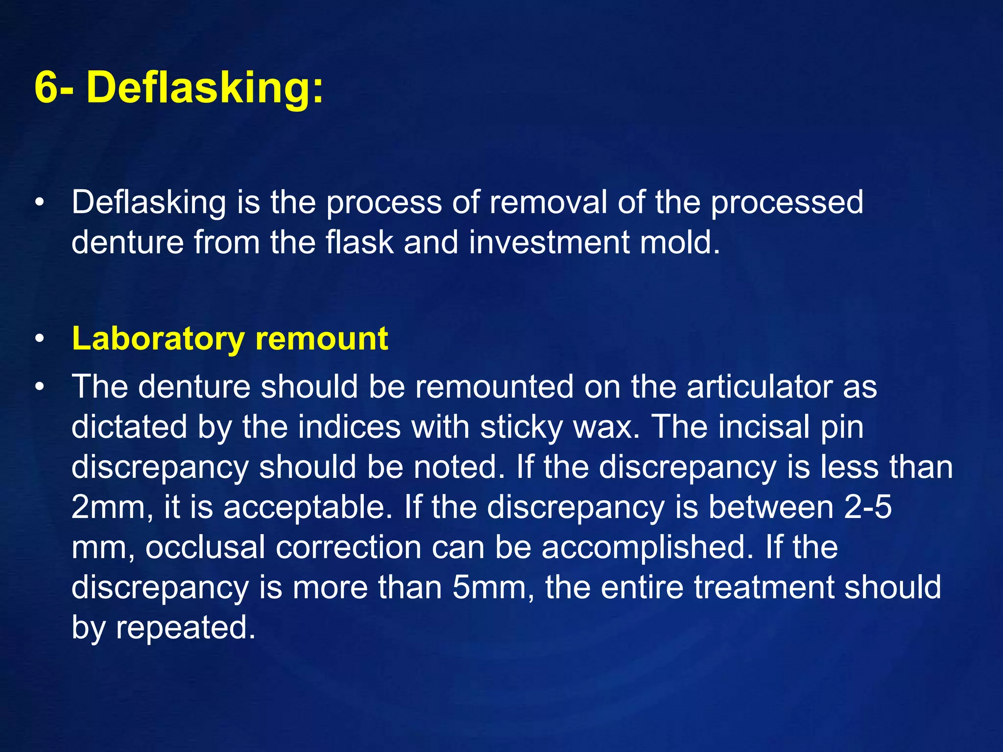 6- Deflasking:Deflasking is the process of removal of the processed denture from the flask and investment mold.Laboratory remountThe denture should be remounted on the articulator as dictated by the indices with sticky wax. The incisal pin discrepancy should be noted. If the discrepancy is less than 2mm, it is acceptable. If the discrepancy is between 2-5 mm, occlusal correction can be accomplished. If the discrepancy is more than 5mm, the entire treatment should by repeated.